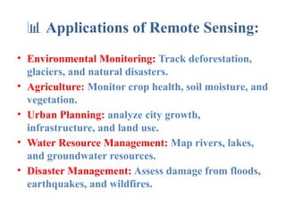 📊 Applications of Remote Sensing:
• Environmental Monitoring: Track deforestation,
glaciers, and natural disasters.
• Agriculture: Monitor crop health, soil moisture, and
vegetation.
• Urban Planning: analyze city growth,
infrastructure, and land use.
• Water Resource Management: Map rivers, lakes,
and groundwater resources.
• Disaster Management: Assess damage from floods,
earthquakes, and wildfires.
 