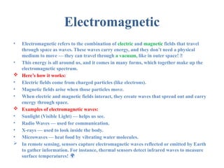 Electromagnetic
• Electromagnetic refers to the combination of electric and magnetic fields that travel
through space as waves. These waves carry energy, and they don’t need a physical
medium to move — they can travel through a vacuum, like in outer space! 🚀
• This energy is all around us, and it comes in many forms, which together make up the
electromagnetic spectrum.
 Here’s how it works:
• Electric fields come from charged particles (like electrons).
• Magnetic fields arise when those particles move.
• When electric and magnetic fields interact, they create waves that spread out and carry
energy through space.
 Examples of electromagnetic waves:
• Sunlight (Visible Light) — helps us see.
• Radio Waves — used for communication.
• X-rays — used to look inside the body.
• Microwaves — heat food by vibrating water molecules.
 In remote sensing, sensors capture electromagnetic waves reflected or emitted by Earth
to gather information. For instance, thermal sensors detect infrared waves to measure
surface temperatures! 🌍
 