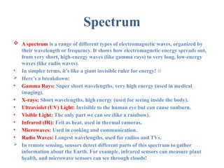 Spectrum
 A spectrum is a range of different types of electromagnetic waves, organized by
their wavelength or frequency. It shows how electromagnetic energy spreads out,
from very short, high-energy waves (like gamma rays) to very long, low-energy
waves (like radio waves).
• In simpler terms, it’s like a giant invisible ruler for energy! 🌈
 Here’s a breakdown:
• Gamma Rays: Super short wavelengths, very high energy (used in medical
imaging).
• X-rays: Short wavelengths, high energy (used for seeing inside the body).
• Ultraviolet (UV) Light: Invisible to the human eye but can cause sunburn.
• Visible Light: The only part we can see (like a rainbow).
• Infrared (IR): Felt as heat, used in thermal cameras.
• Microwaves: Used in cooking and communication.
• Radio Waves: Longest wavelengths, used for radios and TVs.
 In remote sensing, sensors detect different parts of this spectrum to gather
information about the Earth. For example, infrared sensors can measure plant
health, and microwave sensors can see through clouds!
 