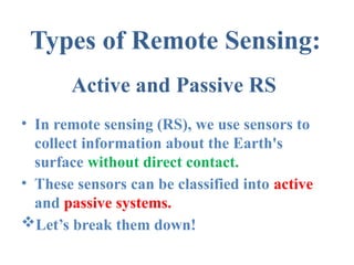 Active and Passive RS
• In remote sensing (RS), we use sensors to
collect information about the Earth's
surface without direct contact.
• These sensors can be classified into active
and passive systems.
Let’s break them down!
Types of Remote Sensing:
 