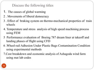 Discuss the following titles
10
1. The causes of global warming
2 . Movements of liberal democracy
3 . Effect of braking system on thermo-mechanical properties of train
wheels
4. Temperature and stress analysis of high speed machining process
using FEM
5 Performance evaluation of Boeing 787 dream liner at takeoff and
landing phases of flight using CFD
6 .Wheel-rail Adhesion Under Plastic Bags Contamination Condition
using experimental methods
7.Cost breakdown and economic analysis of Ashagoda wind farm
using mat lab codes
 