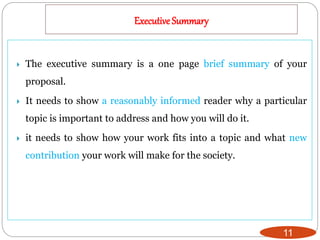 Executive Summary
11
 The executive summary is a one page brief summary of your
proposal.
 It needs to show a reasonably informed reader why a particular
topic is important to address and how you will do it.
 it needs to show how your work fits into a topic and what new
contribution your work will make for the society.
 