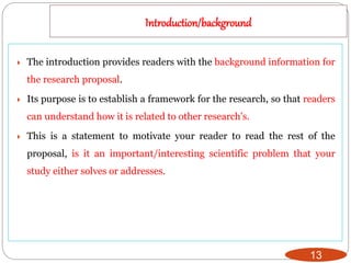 Introduction/background
13
 The introduction provides readers with the background information for
the research proposal.
 Its purpose is to establish a framework for the research, so that readers
can understand how it is related to other research's.
 This is a statement to motivate your reader to read the rest of the
proposal, is it an important/interesting scientific problem that your
study either solves or addresses.
 