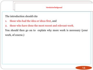 14
The introduction should cite
1. those who had the idea or ideas first, and
2. those who have done the most recent and relevant work.
You should then go on to explain why more work is necessary (your
work, of course.)
Introduction/background
 