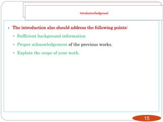 15
 The introduction also should address the following points:
◦ Sufficient background information
◦ Proper acknowledgement of the previous works.
◦ Explain the scope of your work.
Introduction/background
 