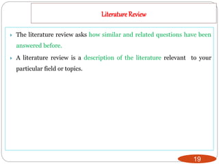 Literature Review
19
 The literature review asks how similar and related questions have been
answered before.
 A literature review is a description of the literature relevant to your
particular field or topics.
 