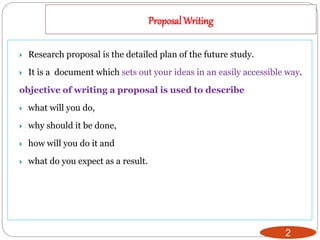 Proposal Writing
2
 Research proposal is the detailed plan of the future study.
 It is a document which sets out your ideas in an easily accessible way.
objective of writing a proposal is used to describe
 what will you do,
 why should it be done,
 how will you do it and
 what do you expect as a result.
 