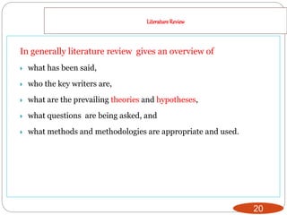 LiteratureReview
20
In generally literature review gives an overview of
 what has been said,
 who the key writers are,
 what are the prevailing theories and hypotheses,
 what questions are being asked, and
 what methods and methodologies are appropriate and used.
 