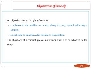 Objective/Aimof the Study
21
 An objective may be thought of as either
 a solution to the problem or a step along the way toward achieving a
solution;
 an end state to be achieved in relation to the problem.
 The objectives of a research project summaries what is to be achieved by the
study.
 