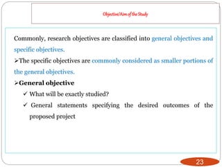 Objective/Aimof the Study
23
Commonly, research objectives are classified into general objectives and
specific objectives.
The specific objectives are commonly considered as smaller portions of
the general objectives.
General objective
 What will be exactly studied?
 General statements specifying the desired outcomes of the
proposed project
 
