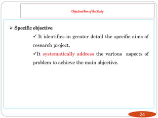 Objective/Aimof the Study
24
 Specific objective
 It identifies in greater detail the specific aims of
research project,
It systematically address the various aspects of
problem to achieve the main objective.
 