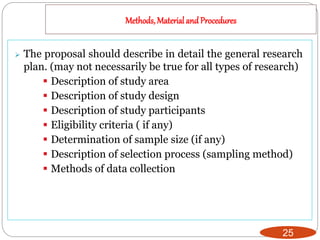 Methods, Materialand Procedures
25
 The proposal should describe in detail the general research
plan. (may not necessarily be true for all types of research)
 Description of study area
 Description of study design
 Description of study participants
 Eligibility criteria ( if any)
 Determination of sample size (if any)
 Description of selection process (sampling method)
 Methods of data collection
 