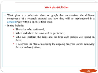 Work plan/Activities
26
 Work plan is a schedule, chart or graph that summarizes the different
components of a research proposal and how they will be implemented in a
coherent way within a specific time-span.
 It may include:
 The tasks to be performed;
 When and where the tasks will be performed;
 Who will perform the tasks and the time each person will spend on
them;
 It describes the plan of assessing the ongoing progress toward achieving
the research objectives;
 