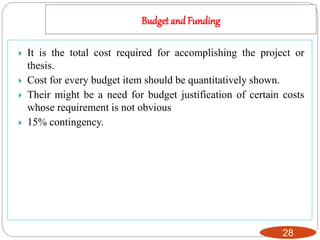 Budget and Funding
28
 It is the total cost required for accomplishing the project or
thesis.
 Cost for every budget item should be quantitatively shown.
 Their might be a need for budget justification of certain costs
whose requirement is not obvious
 15% contingency.
 