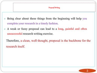 ProposalWriting
3
 Being clear about these things from the beginning will help you
complete your research in a timely fashion.
 A weak or fuzzy proposal can lead to a long, painful and often
unsuccessful research writing exercise.
Therefore, a clean, well thought, proposal is the backbone for the
research itself.
 