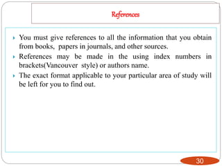 References
30
 You must give references to all the information that you obtain
from books, papers in journals, and other sources.
 References may be made in the using index numbers in
brackets(Vancouver style) or authors name.
 The exact format applicable to your particular area of study will
be left for you to find out.
 