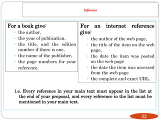 References
32
For a book give:
◦ the author,
◦ the year of publication,
◦ the title, and the edition
number if there is one,
◦ the name of the publisher,
◦ the page numbers for your
reference.
i.e. Every reference in your main text must appear in the list at
the end of your proposal, and every reference in the list must be
mentioned in your main text.
For an internet reference
give:
◦ the author of the web page,
◦ the title of the item on the web
page,
◦ the date the item was posted
on the web page
◦ the date the item was accessed
from the web page
◦ the complete and exact URL.
 