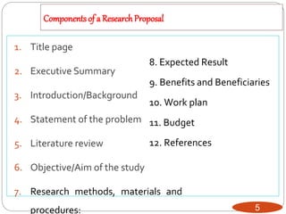 Components of a ResearchProposal
5
1. Title page
2. Executive Summary
3. Introduction/Background
4. Statement of the problem
5. Literature review
6. Objective/Aim of the study
7. Research methods, materials and
procedures:
8. Expected Result
9. Benefits and Beneficiaries
10. Work plan
11. Budget
12. References
 