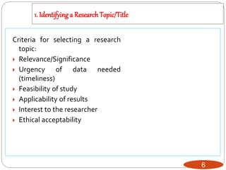 1. Identifying a ResearchTopic/Title
6
Criteria for selecting a research
topic:
 Relevance/Significance
 Urgency of data needed
(timeliness)
 Feasibility of study
 Applicability of results
 Interest to the researcher
 Ethical acceptability
 