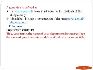 8
A good title is defined as
 the fewest possible words that describe the contents of the
study clearly.
 it is a label: it is not a sentence. should almost never contain
abbreviations.
Title page
Page which contains:
Title, your name, the name of your department/institute/college
the name of your advisor(s) and date of delivery under the title.
 