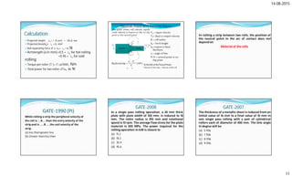14-08-2015
11
Calculation
 Projected length (Lp) = R sinα = √RΔh, mm
 Projected Area(Ap)= Lp × b, mm2
 Roll Separating Force (F )= σ0 × Lp × b, N
 Armlength (a in mm)=0.5 × Lp for hot rolling
=0 45 × Lp for cold
rolling
 Torque per roller (T )= F ×a/1000, Nm
 Total power for two roller=2Tω, in W
In rolling a strip between two rolls, the position of
the neutral point in the arc of contact does not
depend on
Material of the rolls
GATE‐1990 (PI)
While rolling a strip the peripheral velocity of
the roll is ….A…..than the entry velocity of the
strip and is ……B …..the exit velocity of the
strip.
(a) less than/greater less
(b) Greater than/less than
GATE-2008
In a single pass rolling operation, a 20 mm thick
plate with plate width of 100 mm, is reduced to 18
mm. The roller radius is 250 mm and rotational
speed is 10 rpm. The average flow stress for the plate
material is 300 MPa. The power required for the
rolling operation in kW is closest to
(a) 15.2
(b) 18.2
(c) 30.4
(d) 45.6
GATE-2007
The thickness of a metallic sheet is reduced from an
initial value of 16 mm to a final value of 10 mm in
one single pass rolling with a pair of cylindrical
rollers each of diameter of 400 mm. The bite angle
in degree will be
(a) 5.936
(b) 7.936
(c) 8.936
(d) 9.936
 