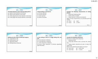14-08-2015
13
IES – 1993
The blank diameter used in thread rolling will be
(a) Equal to minor diameter of the thread
(b) Equal to pitch diameter of the thread
(c) A little large than the minor diameter of the thread
(d) A little larger than the pitch diameter of the thread
Ans. (d)
IES – 1992
Thread rolling is restricted to
(a) Ferrous materials
(b) Ductile materials
(c) Hard materials
(d) None of the above
Ans. (b)
IAS – 2001
Consider the following characteristics of rolling
process:
1. Shows work hardening effect
2. Surface finish is not good
3. Heavy reduction in areas can be obtained
Which of these characteristics are associated with hot
rolling?
(a) 1 and 2 (b) 1 and 3
(c) 2 and 3 (d) 1, 2 and 3
Ans. (c)
IAS – 2000
Rolling very thin strips of mild steel requires
(a) Large diameter rolls
(b) Small diameter rolls
(c) High speed rolling
(d) Rolling without a lubricant
Ans. (b)
IAS – 2003
In one setting of rolls in a 3-high rolling mill, one
gets
(a) One reduction in thickness
(b) Two reductions in thickness
(c) Three reductions in thickness
(d) Two or three reductions in thickness depending
upon the setting
IAS – 2007
Consider the following statements:
Roll forces in rolling can be reduced by
1. Reducing friction
2. Using large diameter rolls to increase the contact
area.
3. Taking smaller reductions per pass to reduce the
contact area.
Which of the statements given above are correct?
(a) 1 and 2 only (b) 2 and 3 only
(c) 1 and 3 only (d) 1, 2 and 3
Ans. (c)
 