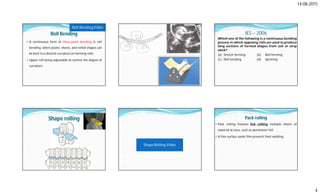 14-08-2015
4
Roll Bending
 A continuous form of three-point bending is roll
bending, where plates, sheets, and rolled shapes can
be bent to a desired curvature on forming rolls.
 Upper roll being adjustable to control the degree of
curvature.
Roll Bending Video
IES – 2006
Which one of the following is a continuous bending
process in which opposing rolls are used to produce
long sections of formed shapes from coil or strip
stock?
(a) Stretch forming (b) Roll forming
(c) Roll bending (d) Spinning
Shape rolling
Shape Rolling Video
Pack rolling
 Pack rolling involves hot rolling multiple sheets of
material at once, such as aluminium foil.
 A thin surface oxide film prevents their welding.
 