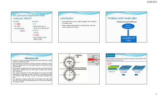14-08-2015
7
Let pressure required for final
reduction 10N/m2
For Fig A For Fig. B
 F=100N
 A= 10m2
 P=F/A=100/10
= 10N/m2
 F=?
 Since roller size is
small, let it will be 5m2
 P=F/A
10=F/5
=>F=50N
 Force reduce from
100N to 50N
conclusion:
 Area involment is very-2 high in bigger roller compare
to smaller roller.
 Power supply always given to working roller, back up
roller rolls due to Friction
Problem with small roller
Reduction of stiffness
using Back UP
roller
How to
overcome
Planetary mill
 Consist of a pair of heavy backing rolls surrounded by a large
number of planetary rolls.
 Each planetary roll gives an almost constant reduction to the
slab as it sweeps out a circular path between the backing rolls
and the slab.
 As each pair of planetary rolls ceases to have contact with the
work piece, another pair of rolls makes contact and repeat
that reduction.
 The overall reduction is the summation of a series of small
reductions by each pair of rolls. Therefore, the planetary mill
can reduce a slab directly to strip in one pass through the
mill.
 The operation requires feed rolls to introduce the slab into
the mill, and a pair of planishing rolls on the exit to improve
the surface finish.
Flatness
The roll gap must be perfectly parallel to produce sheets/plates with
equal thickness at both ends
a b
 