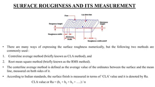 SURFACE ROUGHNESS AND ITS MEASUREMENT
• There are many ways of expressing the surface roughness numerically, but the following two methods are
commonly used :
1. Centreline average method (briefly known as CLA method), and
2. Root mean square method (briefly known as the RMS method).
• The centerline average method is defined as the average value of the ordinates between the surface and the mean
line, measured on both sides of it.
• According to Indian standards, the surface finish is measured in terms of ‘CLA’ value and it is denoted by Ra.
CLA value or Ra = (h1 + h2 + h3 + ….) / n
 