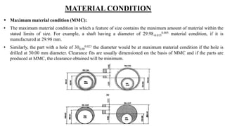 MATERIAL CONDITION
 Maximum material condition (MMC):
• The maximum material condition in which a feature of size contains the maximum amount of material within the
stated limits of size. For example, a shaft having a diameter of 29.98-0.015
0.005 material condition, if it is
manufactured at 29.98 mm.
• Similarly, the part with a hole of 300.00
0.025 the diameter would be at maximum material condition if the hole is
drilled at 30.00 mm diameter. Clearance fits are usually dimensioned on the basis of MMC and if the parts are
produced at MMC, the clearance obtained will be minimum.
 