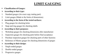 LIMIT GAUGING
 Classification of Gauges:
 According to their type:
1. Standard gauges (An exact copy mating part)
2. Limit gauges (Made to the limits of dimensions)
 According to the form of the tested surfaces:
1. Plug gauges for checking holes
2. Snap and ring gauges for checking shafts
 According to their purposes:
1. Workshop gauges for checking dimensions after manufacture
2. Inspection gauges for checking parts before final acceptance
3. Purchase inspection gauges for checking parts of other factories
4. Reference of Master gauges for checking dimensions of gauges
 According to their design:
1. Single-ended gauges
2. Double-ended gauges
3. Progressive gauges
 