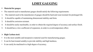 LIMIT GAUGING
 Material for gauges:
• The material used to manufacture gauges should satisfy the following requirements:
1. The material used in the manufacture of gauges should be hard and wear-resistant for prolonged life.
2. It should be capable of maintaining dimensional stability and form.
3. It should be corrosion resistant.
4. It should be easily machinable, in order to obtain the required degree of accuracy and surface finish.
5. It should have a low coefficient of expansion, in order to avoid temperature effect.
 High Carbon steel:
• It is the most suitable and inexpensive material used for manufacturing gauges.
• It can be heat treated suitably to provide stability and high hardness.
• It can easily be machined to a high degree of accuracy.
 