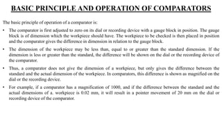 BASIC PRINCIPLE AND OPERATION OF COMPARATORS
The basic principle of operation of a comparator is:
• The comparator is first adjusted to zero on its dial or recording device with a gauge block in position. The gauge
block is of dimension which the workpiece should have. The workpiece to be checked is then placed in position
and the comparator gives the difference in dimension in relation to the gauge block.
• The dimension of the workpiece may be less than, equal to or greater than the standard dimension. If the
dimension is less or greater than the standard, the difference will be shown on the dial or the recording device of
the comparator.
• Thus, a comparator does not give the dimension of a workpiece, but only gives the difference between the
standard and the actual dimension of the workpiece. In comparators, this difference is shown as magnified on the
dial or the recording device.
• For example, if a comparator has a magnification of 1000, and if the difference between the standard and the
actual dimensions of a. workpiece is 0.02 mm, it will result in a pointer movement of 20 mm on the dial or
recording device of the comparator.
 