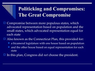 Politicking and Compromises:  The Great Compromise Compromise between more populous states, which advocated representation based on population and the small states, which advocated representation equal for each state  Also known as the Connecticut Plan, this provided for:  a bicameral legislature with one house based on population and the other house based on equal representation for each state In this plan, Congress did  not  choose the president. 