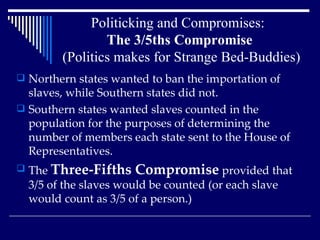 Politicking and Compromises:  The 3/5ths Compromise   (Politics makes for Strange Bed-Buddies) Northern states wanted to ban the importation of slaves, while Southern states did not.  Southern states wanted slaves counted in the population for the purposes of determining the number of members each state sent to the House of Representatives.  The  Three-Fifths Compromise  provided that 3/5 of the slaves would be counted (or each slave would count as 3/5 of a person.)  