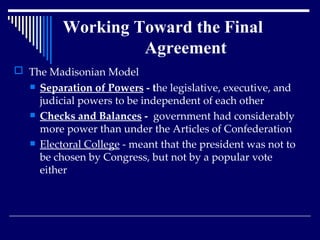 Working Toward the Final    Agreement The Madisonian Model Separation of Powers  - t he legislative, executive, and judicial powers to be independent of each other Checks and Balances  -  government had considerably more power than under the Articles of Confederation  Electoral College  - meant that the president was not to be chosen by Congress, but not by a popular vote either 