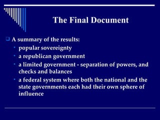 The Final Document A summary of the results:  popular sovereignty  a republican government a limited government - separation of powers, and checks and balances a federal system where both the national and the state governments each had their own sphere of influence 