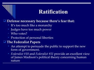 Ratification Defense necessary because there’s fear that: It’s too much like a monarchy Judges have too much power Who votes? Protection of personal liberties The Federalist Papers   An attempt to persuade the public to support the new form of government.  Federalist #10  and  Federalist #51  provide an excellent view of James Madison’s political theory concerning human nature 