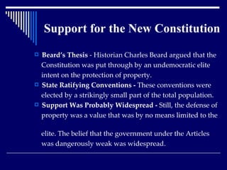 Support for the New Constitution Beard’s Thesis  - Historian Charles Beard argued that the  Constitution was put through by an undemocratic elite  intent on the protection of property. State Ratifying Conventions -  These conventions were  elected by a strikingly small part of the total population. Support Was Probably Widespread -  Still, the defense of  property was a value that was by no means limited to the  elite. The belief that the government under the Articles  was dangerously weak was widespread. 