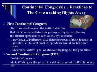 Continental Congresses…Reactions to The Crown taking Rights Away   First Continental Congress The focus was to restore the political structure that was in existence before the passage of  legislation affecting the internal operations of each colony by Parliament If the Crown & Parliament gave in to some or all of their demands it is possible the Declaration of Independence would not have been issued Olive Branch Petition  – goal was to avert fighting but this goal failed! Second Continental Congress (1775) Established an army Made Washington the general in chief and pursued the Revolutionary War 