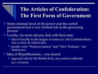 States retained most of the power and the central government had a very limited role in the governing process Loyalty, for most citizens, lied with their state idea of loyalty to the league of states (i.e. the Confederation) was a crazy & radical idea people were “Pennsylvanians” and “New Yorkans,” not Americans Idea of Republicanism…was feared opposed rule by the British & by any central authority  (i.e. a Union) The Articles of Confederation:  The First Form of Government 