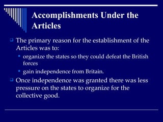 The primary reason for the establishment of the Articles was to: organize the states so they could defeat the British forces  gain independence from Britain.  Once independence was granted there was less pressure on the states to organize for the collective good. Accomplishments Under the Articles 