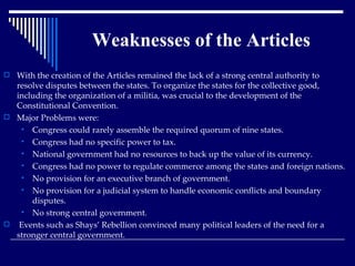 With the creation of the Articles remained the lack of a strong central authority to resolve disputes between the states. To organize the states for the collective good, including the organization of a militia, was crucial to the development of the Constitutional Convention. Major Problems were: Congress could rarely assemble the required quorum of nine states.  Congress had no specific power to tax.  National government had no resources to back up the value of its currency.  Congress had no power to regulate commerce among the states and foreign nations.  No provision for an executive branch of government. No provision for a judicial system to handle economic conflicts and boundary disputes.  No strong central government. Events such as Shays’ Rebellion convinced many political leaders of the need for a stronger central government. Weaknesses of the Articles 