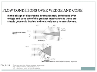 FLOW CONDITIONS OVER WEDGE AND CONE
In the design of supersonic air intakes flow conditions over
wedge and cone are of the greatest importance as these are
simple geometric bodies and relatively easy to manufacture.

 