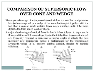 COMPARISON OF SUPERSONIC FLOW
OVER CONE AND WEDGE
The major advantage of a (supersonic) conical flow is a smaller total pressure
loss (when compared to a wedge of the same half-angle), together with the
fact that a conical shock sustains lower mach numbers until it becomes
detached to form a high loss bow shock.
A major disadvantage of conical flows is that it is less tolerant to asymmetric
flow conditions which cause distortion to the intake flow. As combat aircraft
are frequently required to maneuver at higher angles of attack, the flow
inevitably gets asymmetric- hence a performance for the (horizontally
arranged) wedge in all modern combat aircraft, despite its reduced
efficiency.

 