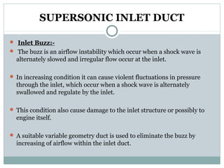 SUPERSONIC INLET DUCT
 Inlet Buzz: The buzz is an airflow instability which occur when a shock wave is

alternately slowed and irregular flow occur at the inlet.
 In increasing condition it can cause violent fluctuations in pressure

through the inlet, which occur when a shock wave is alternately
swallowed and regulate by the inlet.
 This condition also cause damage to the inlet structure or possibly to

engine itself.
 A suitable variable geometry duct is used to eliminate the buzz by

increasing of airflow within the inlet duct.

 