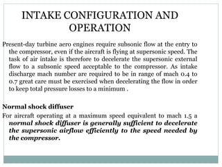 INTAKE CONFIGURATION AND
OPERATION
Present-day turbine aero engines require subsonic flow at the entry to
the compressor, even if the aircraft is flying at supersonic speed. The
task of air intake is therefore to decelerate the supersonic external
flow to a subsonic speed acceptable to the compressor. As intake
discharge mach number are required to be in range of mach 0.4 to
0.7 great care must be exercised when decelerating the flow in order
to keep total pressure losses to a minimum .
Normal shock diffuser
For aircraft operating at a maximum speed equivalent to mach 1.5 a
normal shock diffuser is generally sufficient to decelerate
the supersonic airflow efficiently to the speed needed by
the compressor.

 