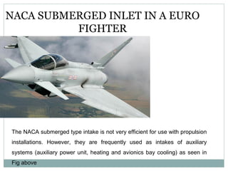 NACA SUBMERGED INLET IN A EURO
FIGHTER

The NACA submerged type intake is not very efficient for use with propulsion
installations. However, they are frequently used as intakes of auxiliary
systems (auxiliary power unit, heating and avionics bay cooling) as seen in
Fig above

 