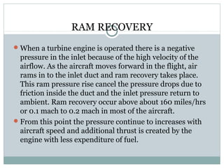 RAM RECOVERY
 When a turbine engine is operated there is a negative

pressure in the inlet because of the high velocity of the
airflow. As the aircraft moves forward in the flight, air
rams in to the inlet duct and ram recovery takes place.
This ram pressure rise cancel the pressure drops due to
friction inside the duct and the inlet pressure return to
ambient. Ram recovery occur above about 160 miles/hrs
or 0.1 mach to 0.2 mach in most of the aircraft.
 From this point the pressure continue to increases with
aircraft speed and additional thrust is created by the
engine with less expenditure of fuel.

 