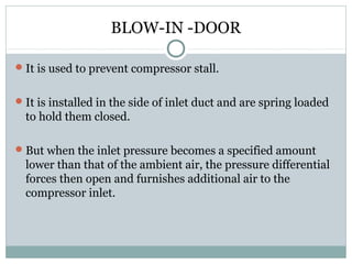 BLOW-IN -DOOR
 It is used to prevent compressor stall.
 It is installed in the side of inlet duct and are spring loaded

to hold them closed.
 But when the inlet pressure becomes a specified amount

lower than that of the ambient air, the pressure differential
forces then open and furnishes additional air to the
compressor inlet.

 